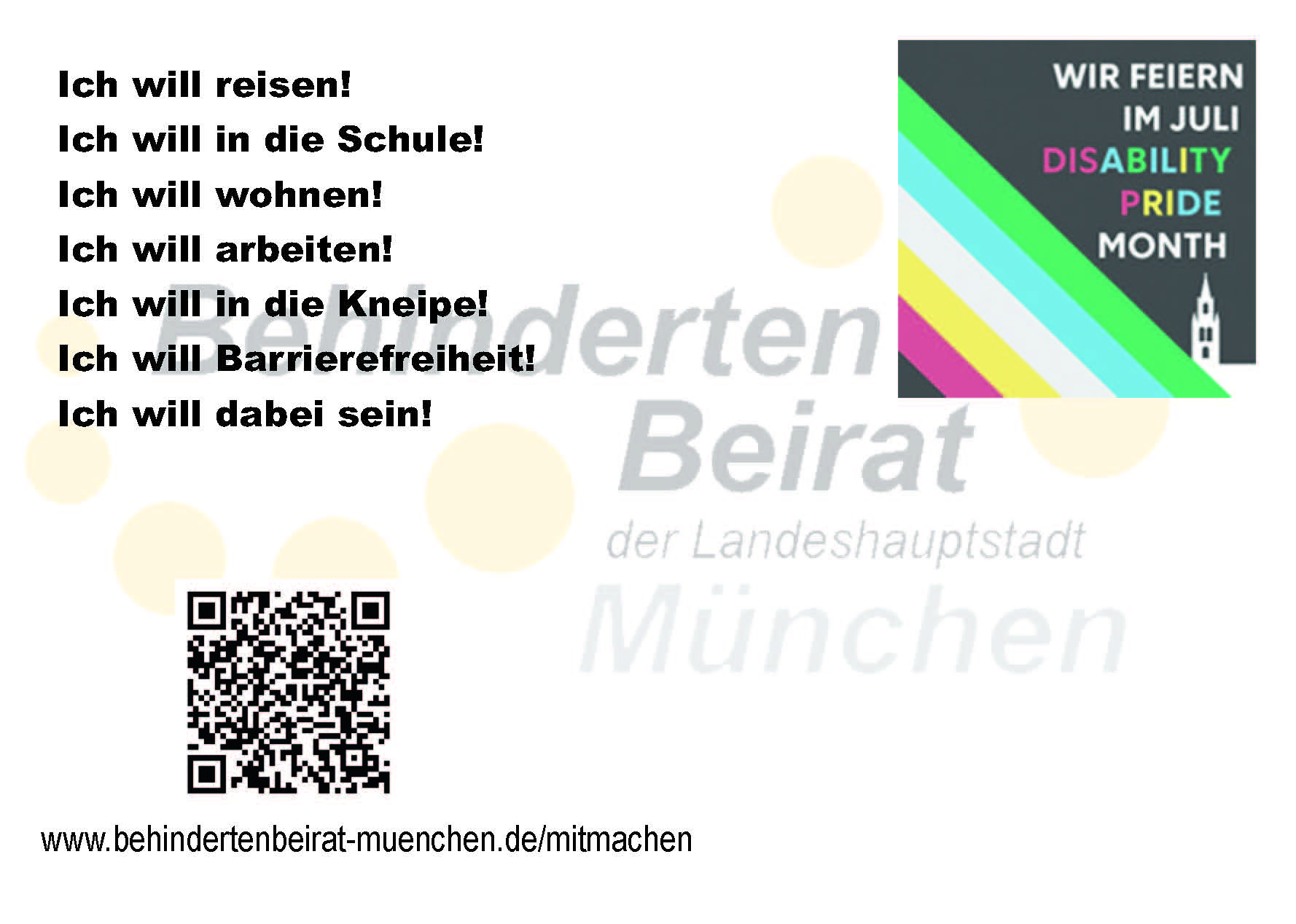Rückseite einer Postkarte des Behindertenbeirats München zum Disability Pride Month. Links stehen mehrere Aussagen in großer Schrift: ‚Ich will reisen!‘, ‚Ich will in die Schule!‘, ‚Ich will wohnen!‘, ‚Ich will arbeiten!‘, ‚Ich will in die Kneipe!‘, ‚Ich will Barrierefreiheit!‘ und ‚Ich will dabei sein!‘. Rechts oben ist eine kleine Grafik zum Disability Pride Month mit farbigen Streifen der Disability-Pride-Flagge und dem Text ‚Wir feiern im Juli Disability Pride Month‘. Im Hintergrund ist das Logo des Behindertenbeirats München angedeutet. Unten links befinden sich ein QR-Code sowie die Internetadresse: www.behindertenbeirat-muenchen.de/mitmachen