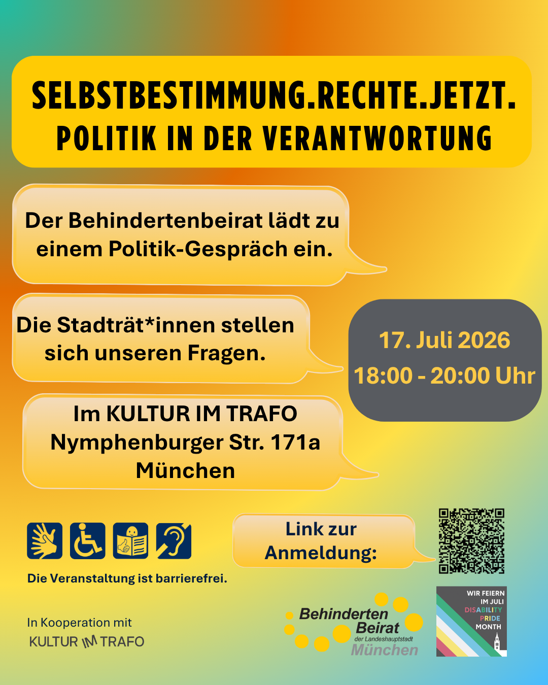 Plakat mit dem Titel „Selbstbestimmung.Rechte.Jetzt. – Politik in der Verantwortung“ auf einem gelb-orange-grün-blauen Farbverlauf.    Der Behindertenbeirat München lädt zu einem Politik-Gespräch ein. Die Stadträt*innen stellen sich den Fragen der Teilnehmenden.    Termin: 17. Juli 2026, 18:00 bis 20:00 Uhr.  Ort: Kultur im Trafo, Nymphenburger Straße 171a, München.    Die Veranstaltung ist barrierefrei. Symbole weisen auf Gebärdensprache, Rollstuhlzugänglichkeit, Leichte Sprache und Hörunterstützung hin.    Ein QR-Code führt zur Anmeldung.    Unten stehen die Logos von „Kultur im Trafo“ und dem „Behindertenbeirat der Landeshauptstadt München“. Rechts unten befindet sich ein Hinweis auf den Disability Pride Month mit dem Text „Wir feiern im Juli Disability Pride Month“.